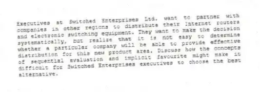 Executives at Switched Enterprises Ltd. want to partner with companies in other regions to distribute their Internet routers and electronic switching equipment. They want to make the decision systematically, but realize that it is not easy to determine whether a particular company will be able to provide effective distribution for this new product area. Discuss how the concepts of sequential evaluation and implicit favourite might make it difficult for Switched Enterprises executives to choose the best alternative.