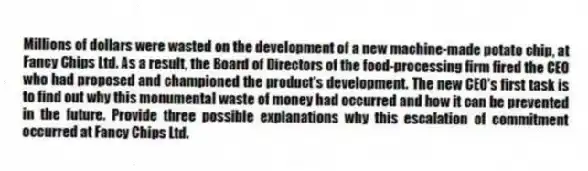 Millions of dollars were wasted on the development of a new machine-made potato chip, at Fancy Chips Ltd. As a result, the Board of Directors of the food-processing firm fired the CEO who had proposed and championed the product's development. The new CEO's first task is to find out why this monumental waste of money had occurred and how it can be prevented in the future. Provide three possible explanations why this escalation of commitment occurred at Fancy Chips Ltd.