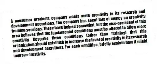 A consumer products company wants more creativity in its research and development operations. The company has spent lots of money on creativity training sessions. These have helped somewhat, but the vice-president of this area believes that the fundamental conditions must be altered to allow more creativity. Describe three conditions (other than training) that this organization should establish to increase the level of creativity in its research and development operations. For each condition, briefly explain how it might improve creativity.