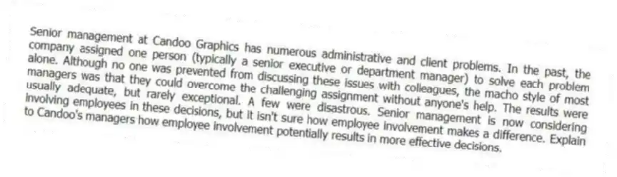 Senior management at Candoo Graphics has numerous administrative and client problems. In the past, the company assigned one person (typically a senior executive or department manager) to solve each problem alone. Although no one was prevented from discussing these issues with colleagues, the macho style of most managers was that they could overcome the challenging assignment without anyone's help. The results were usually adequate, but rarely exceptional. A few were disastrous. Senior management is now considering involving employees in these decisions, but it isn't sure how employee involvement makes a difference. Explain to Candoo's managers how employee involvement potentially results in more effective decisions.
