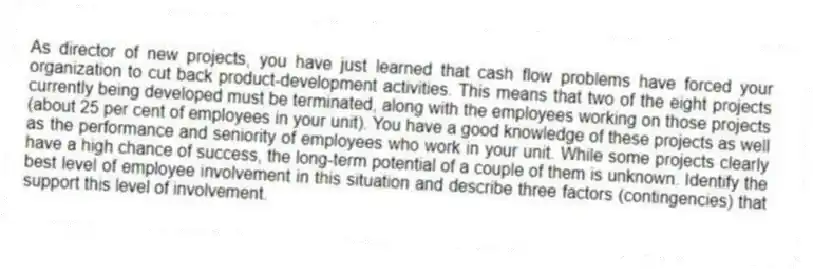 As director of new projects, you have just learned that cash flow problems have forced your organization to cut back product-development activities. This means that two of the eight projects currently being developed must be terminated, along with the employees working on those projects (about 25 per cent of employees in your unit). You have a good knowledge of these projects as well as the performance and seniority of employees who work in your unit. While some projects clearly have a high chance of success, the long-term potential of a couple of them is unknown. Identify the best level of employee involvement in this situation and describe three factors (contingencies) that support this level of involvement.