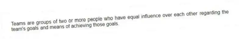 Teams are groups of two or more people who have equal influence over each other regarding the team's goals and means of achieving those goals.