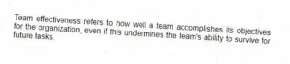 Team effectiveness refers to how well a team accomplishes its objectives for the organization, even if this undermines the team's ability to survive for future tasks.