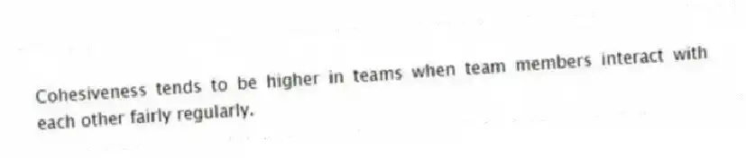 Cohesiveness tends to be higher in teams when team members interact with each other fairly regularly.