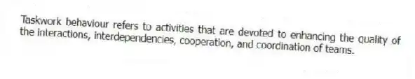 Taskwork behaviour refers to activities that are devoted to enhancing the quality of the interactions, interdependencies, cooperation, and coordination of teams.