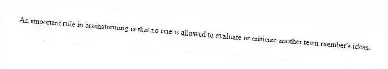 An important rule in brainstorming is that no one is allowed to evaluate or criticize another team member's ideas.