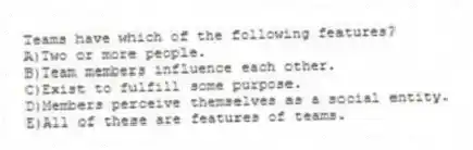 Teams have which of the following features?
A)Two or more people.
B)Team members influence each other.
C)Exist to fulfill some purpose.
D)Members perceive themselves as a social entity.
E)All of these are features of teams.