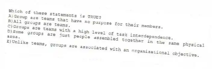 Which of these statements is TRUE?
A)Group are teams that have no purpose for their members.
B)All groups are teams.
C)Groups are teams with a high level of task interdependence.
D)Some groups are just people assembled together in the same physical area.
E)Unlike teams, groups are associated with an organizational objective.