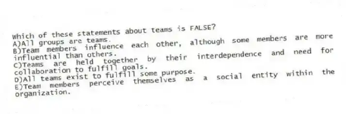 Which of these statements about teams is FALSE?
A)All groups are teams.
B)Team members influence each other, although some members are more influential than others.
C)Teams are held together by their interdependence and need for collaboration to fulfill goals.
D)All teams exist to fulfill some purpose.
E)Team members perceive themselves as a social entity within the organization.