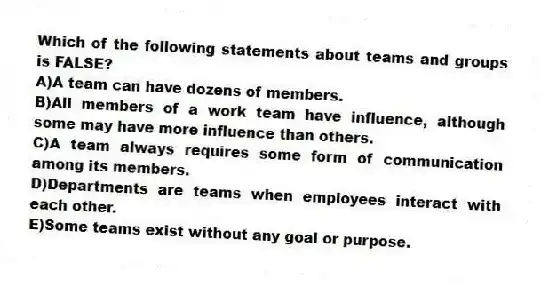 Which of the following statements about teams and groups is FALSE?
A)A team can have dozens of members.
B)All members of a work team have influence, although some may have more influence than others.
C)A team always requires some form of communication among its members.
D)Departments are teams when employees interact with each other.
E)Some teams exist without any goal or purpose.