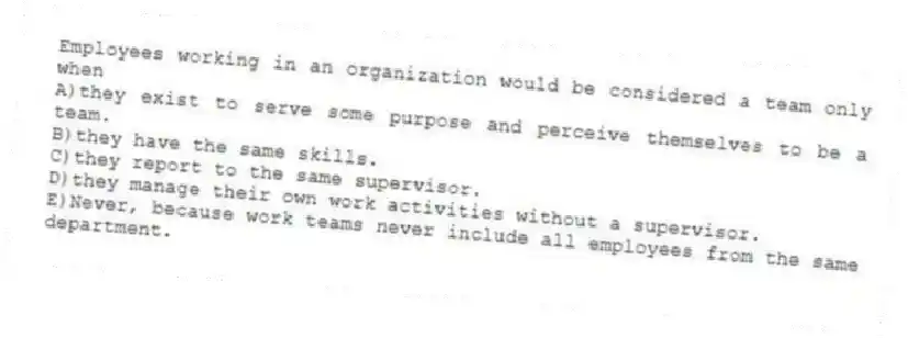 Employees working in an organization would be considered a team only when
A)they exist to serve some purpose and perceive themselves to be a team.
B)they have the same skills.
C)they report to the same supervisor.
D)they manage their own work activities without a supervisor.
E)Never, because work teams never include all employees from the same department.
