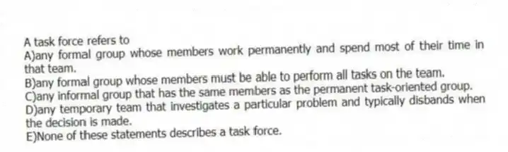 A task force refers to
A)any formal group whose members work permanently and spend most of their time in that team.
B)any formal group whose members must be able to perform all tasks on the team.
C)any informal group that has the same members as the permanent task-oriented group.
D)any temporary team that investigates a particular problem and typically disbands when the decision is made.
E)None of these statements describes a task force.