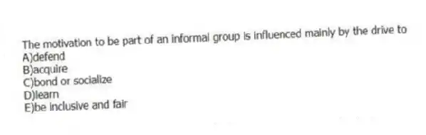 The motivation to be part of an informal group is influenced mainly by the drive to
A)defend
B)acquire
C)bond or socialize
D)learn
E)be inclusive and fair