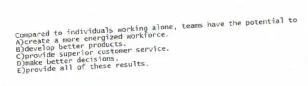 Compared to individuals working alone, teams have the potential to
A)create a more energized workforce.
B)develop better products.
C)provide superior customer service.
D)make better decisions.
E)provide all of these results.