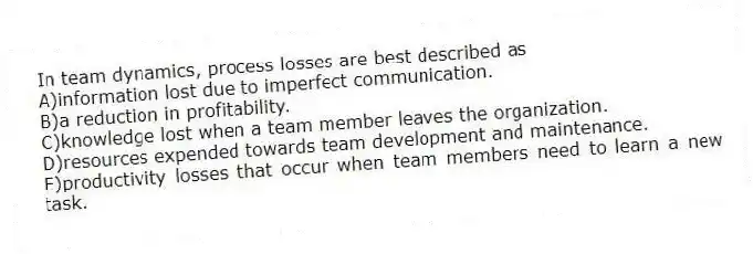 In team dynamics, process losses are best described as
A)information lost due to imperfect communication.
B)a reduction in profitability.
C)knowledge lost when a team member leaves the organization.
D)resources expended towards team development and maintenance.
E)productivity losses that occur when team members need to learn a new task.