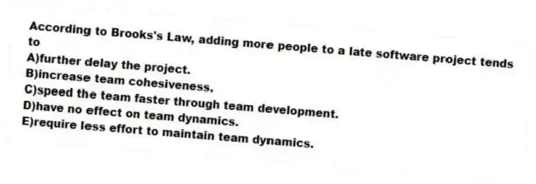 According to Brooks's Law, adding more people to a late software project tends to
A)further delay the project.
B)increase team cohesiveness.
C)speed the team faster through team development.
D)have no effect on team dynamics.
E)require less effort to maintain team dynamics.