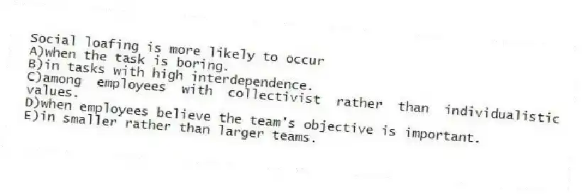 Social loafing is more likely to occur
A)when the task is boring.
B)in tasks with high interdependence.
C)among employees with collectivist rather than individualistic values.
D)when employees believe the team's objective is important.
E)in smaller rather than larger teams.