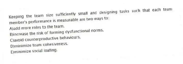Keeping the team size sufficiently small and designing tasks such that each team member's performance is measurable are two ways to:
A)add more roles to the team.
B)increase the risk of forming dysfunctional norms.
C)avoid counterproductive behaviours.
D)minimize team cohesiveness.
E)minimize social loafing.