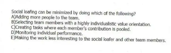 Social loafing can be minimized by doing which of the following?
A)Adding more people to the team.
B)Selecting team members with a highly individualistic value orientation.
C)Creating tasks where each member's contribution is pooled.
D)Monitoring individual performance.
E)Making the work less interesting to the social loafer and other team members.
