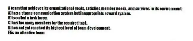 A team that achieves its organizational goals, satisfies member needs, and survives in its environment:
A)has a strong communication system but inappropriate reward system.
B)is called a task force.
C)has too many members for the required task.
D)has not yet reached its highest level of team development.
E)is an effective team.