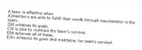 A team is effective when
A)members are able to fulfill their needs through membership in the team.
B)it achieves its goals.
C)it is able to maintain the team's survival.
D)it achieves all of these.
E)its achieves its goals and maintains the team's survival.