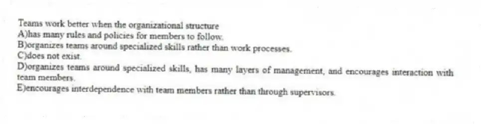 Teams work better when the organizational structure
A)has many rules and policies for members to follow.
B)organizes teams around specialized skills rather than work processes.
C)does not exist.
D)organizes teams around specialized skills, has many layers of management, and encourages interaction with team members.
E)encourages interdependence with team members rather than through supervisors.