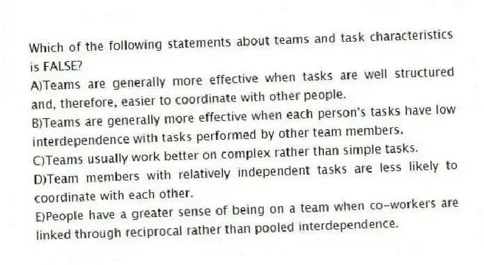 Which of the following statements about teams and task characteristics is FALSE?
A)Teams are generally more effective when tasks are well structured and, therefore, easier to coordinate with other people.
B)Teams are generally more effective when each person's tasks have low interdependence with tasks performed by other team members.
C)Teams usually work better on complex rather than simple tasks.
D)Team members with relatively independent tasks are less likely to coordinate with each other.
E)People have a greater sense of being on a team when co-workers are linked through reciprocal rather than pooled interdependence.