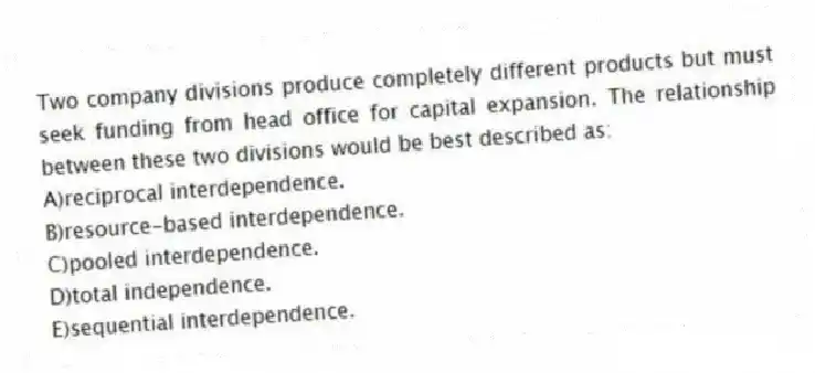 Two company divisions produce completely different products but must seek funding from head office for capital expansion. The relationship between these two divisions would be best described as:
A)reciprocal interdependence.
B)resource-based interdependence.
C)pooled interdependence.
D)total independence.
E)sequential interdependence.