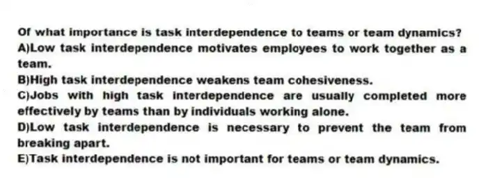 Of what importance is task interdependence to teams or team dynamics?
A)Low task interdependence motivates employees to work together as a team.
B)High task interdependence weakens team cohesiveness.
C)Jobs with high task interdependence are usually completed more effectively by teams than by individuals working alone.
D)Low task interdependence is necessary to prevent the team from breaking apart.
E)Task interdependence is not important for teams or team dynamics.