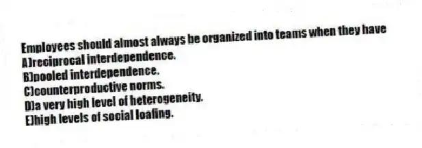 Employees should almost always be organized into teams when they have
A)reciprocal interdependence.
B)pooled interdependence.
C)counterproductive norms.
D)a very high level of heterogeneity.
E)high levels of social loafing.