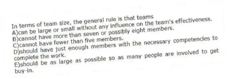 In terms of team size, the general rule is that teams
A)can be large or small without any influence on the team's effectiveness.
B)cannot have more than seven or possibly eight members.
C)cannot have fewer than five members.
D)should have just enough members with the necessary competencies to complete the work.
E)should be as large as possible so as many people are involved to get buy-in.