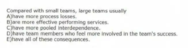 Compared with small teams, large teams usually
A)have more process losses.
B)are more effective performing services.
C)have more pooled interdependence.
D)have team members who feel more involved in the team's success.
E)have all of these consequences.