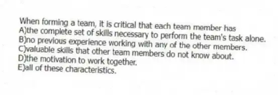 When forming a team, it is critical that each team member has
A)the complete set of skills necessary to perform the team's task alone.
B)no previous experience working with any of the other members.
C)valuable skills that other team members do not know about.
D)the motivation to work together.
E)all of these characteristics.