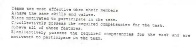 Teams are most effective when their members
A)have the same skills and values.
B)are motivated to participate in the team.
C)collectively possess the required competencies for the task.
D)have all of these features.
E)collectively possess the required competencies for the task and are motivated to participate in the team.