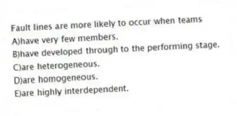 Fault lines are more likely to occur when teams
A)have very few members.
B)have developed through to the performing stage.
C)are heterogeneous.
D)are homogeneous.
E)are highly interdependent.