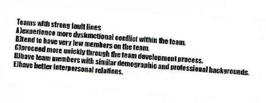 Teams with strong fault lines
A)experience more dysfunctional conflict within the team.
B)tend to have very few members on the team.
C)proceed more quickly through the team development process.
D)have team members with similar demographic and professional backgrounds.
E)have better interpersonal relations.