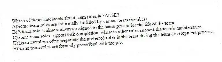 Which of these statements about team roles is FALSE?
A)Some team roles are informally fulfilled by various team members.
B)A team role is almost always assigned to the same person for the life of the team.
C)Some team roles support task completion, whereas other roles support the team's maintenance.
D)Team members often negotiate the preferred roles in the team during the team development process.
E)Some team roles are formally prescribed with the job.