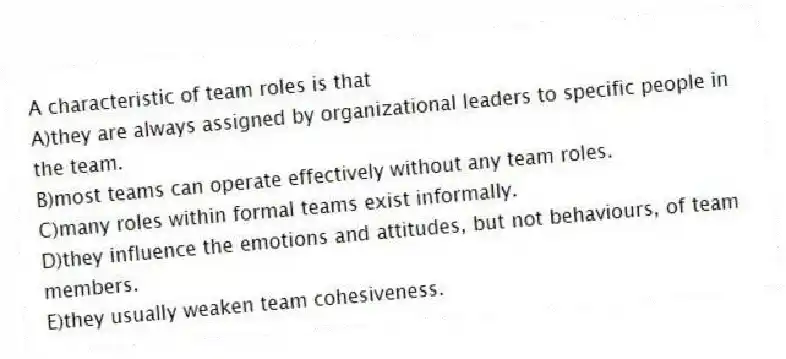 A characteristic of team roles is that
A)they are always assigned by organizational leaders to specific people in the team.
B)most teams can operate effectively without any team roles.
C)many roles within formal teams exist informally.
D)they influence the emotions and attitudes, but not behaviours, of team members.
E)they usually weaken team cohesiveness.