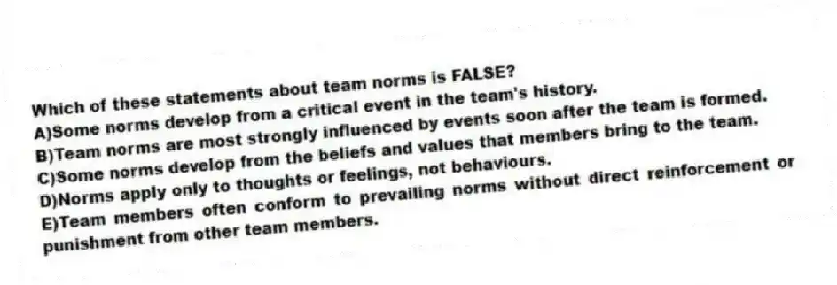 Which of these statements about team norms is FALSE?
A)Some norms develop from a critical event in the team's history.
B)Team norms are most strongly influenced by events soon after the team is formed.
C)Some norms develop from the beliefs and values that members bring to the team.
D)Norms apply only to thoughts or feelings, not behaviours.
E)Team members often conform to prevailing norms without direct reinforcement or punishment from other team members.