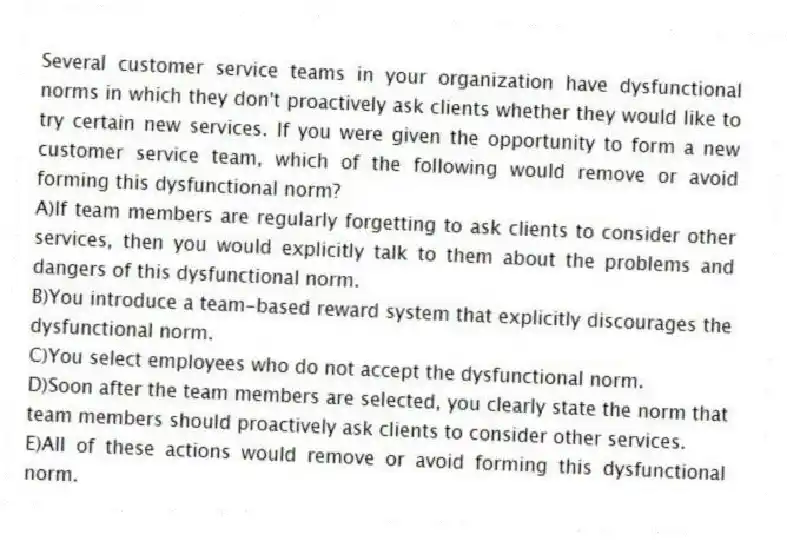 Several customer service teams in your organization have dysfunctional norms in which they don't proactively ask clients whether they would like to try certain new services. If you were given the opportunity to form a new customer service team, which of the following would remove or avoid forming this dysfunctional norm?
A)If team members are regularly forgetting to ask clients to consider other services, then you would explicitly talk to them about the problems and dangers of this dysfunctional norm.
B)You introduce a team-based reward system that explicitly discourages the dysfunctional norm.
C)You select employees who do not accept the dysfunctional norm.
D)Soon after the team members are selected, you clearly state the norm that team members should proactively ask clients to consider other services.
E)All of these actions would remove or avoid forming this dysfunctional norm.
