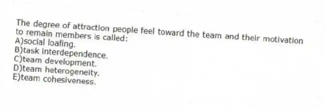 The degree of attraction people feel toward the team and their motivation to remain members is called:
A)social loafing.
B)task interdependence.
C)team development.
D)team heterogeneity.
E)team cohesiveness.