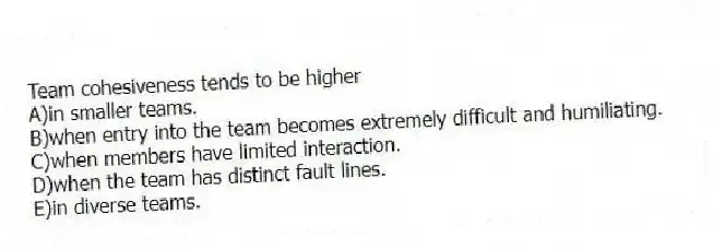 Team cohesiveness tends to be higher
A)in smaller teams.
B)when entry into the team becomes extremely difficult and humiliating.
C)when members have limited interaction.
D)when the team has distinct fault lines.
E)in diverse teams.