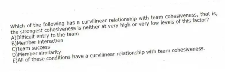 Which of the following has a curvilinear relationship with team cohesiveness, that is, the strongest cohesiveness is neither at very high or very low levels of this factor?
A)Difficult entry to the team
B)Member interaction
C)Team success
D)Member similarity
E)All of these conditions have a curvilinear relationship with team cohesiveness.