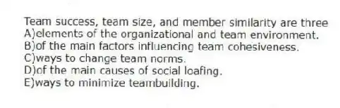 Team success, team size, and member similarity are three
A)elements of the organizational and team environment.
B)of the main factors influencing team cohesiveness.
C)ways to change team norms.
D)of the main causes of social loafing.
E)ways to minimize teambuilding.