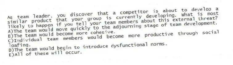 As team leader, you discover that a competitor is about to develop a similar product that your group is currently developing. What is most likely to happen if you tell your team members about this external threat?
A)The team would move quickly to the adjourning stage of team development.
B)The team would become more cohesive.
C)Individual team members would become more productive through social loafing.
D)The team would begin to introduce dysfunctional norms.
E)All of these will occur.