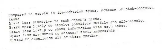 Compared to people in low-cohesion teams, members of high-cohesion teams
A)are less sensitive to each other's needs.
B)are more likely to resolve conflicts swiftly and effectively.
C)are less likely to share information with each other.
D)are less motivated to maintain their membership.
E)tend to experience all of these results.