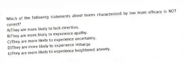 Which of the following statements about teams characterized by low team efficacy is NOT correct?
A)They are more likely to lack direction.
B)They are more likely to experience apathy.
C)They are more likely to experience uncertainty.
D)They are more likely to experience lethargy.
E)They are more likely to experience heightened anxiety.