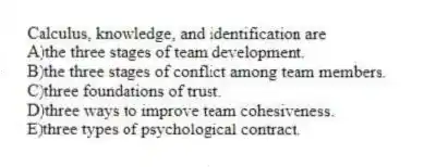 Calculus, knowledge, and identification are
A)the three stages of team development.
B)the three stages of conflict among team members.
C)three foundations of trust.
D)three ways to improve team cohesiveness.
E)three types of psychological contract.