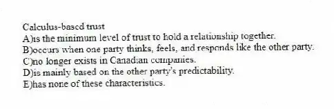 Calculus-based trust
A)is the minimum level of trust to hold a relationship together.
B)occurs when one party thinks, feels, and responds like the other party.
C)no longer exists in Canadian companies.
D)is mainly based on the other party's predictability.
E)has none of these characteristics.