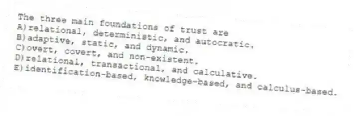 The three main foundations of trust are
A)relational, deterministic, and autocratic.
B)adaptive, static, and dynamic.
C)overt, covert, and non-existent.
D)relational, transactional, and calculative.
E)identification-based, knowledge-based, and calculus-based.